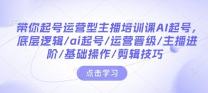 带你起号运营型主播培训课AI起号，底层逻辑/ai起号/运营晋级/主播进阶/基础操作/剪辑技巧-就爱副业网