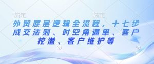 外贸底层逻辑全流程，十七步成交法则、时空角逼单、客户挖潜、客户维护等-就爱副业网