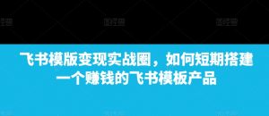 飞书模版变现实战圈，如何短期搭建一个赚钱的飞书模板产品-就爱副业网