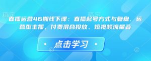 直播运营46期线下课：直播起号方式与复盘、运营型主播、付费混合投放、短视频流量叠-就爱副业网