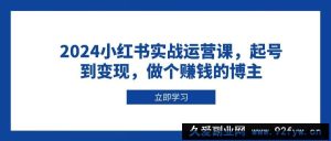 2024小红书实战运营课，起号到变现，做个赚钱的博主-就爱副业网