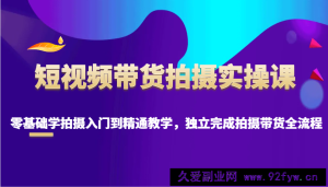 短视频带货拍摄实操课，零基础学拍摄入门到精通教学，独立完成拍摄带货全流程-就爱副业网