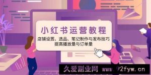 小红书运营教程：店铺设置、选品、笔记制作与发布技巧、提高播放量与订单量-就爱副业网