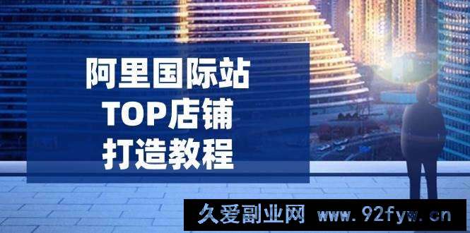 图片[1]-（14269期）阿里国际站TOP店铺打造教程：涵盖平台到高阶，解决运营难题，提升询盘-就爱副业网