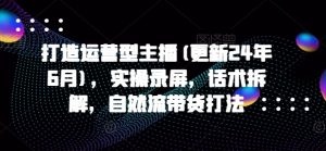 打造运营型主播(更新25年3月)，实操录屏，话术拆解，自然流带货打法-就爱副业网